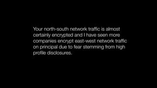 Your north-south network trafﬁc is almost
certainly encrypted and I have seen more
companies encrypt east-west network trafﬁc
on principal due to fear stemming from high
proﬁle disclosures.
 