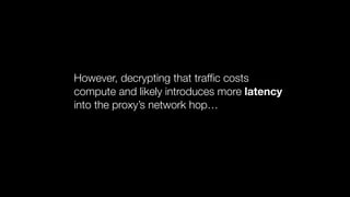 However, decrypting that trafﬁc costs
compute and likely introduces more latency
into the proxy’s network hop…
 