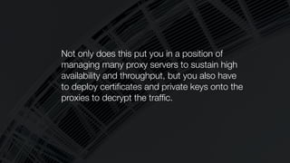 Not only does this put you in a position of
managing many proxy servers to sustain high
availability and throughput, but you also have
to deploy certiﬁcates and private keys onto the
proxies to decrypt the trafﬁc.
 