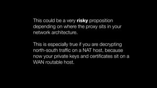 This could be a very risky proposition
depending on where the proxy sits in your
network architecture.
This is especially true if you are decrypting
north-south trafﬁc on a NAT host, because
now your private keys and certiﬁcates sit on a
WAN routable host.
 