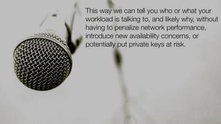 This way we can tell you who or what your
workload is talking to, and likely why, without
having to penalize network performance,
introduce new availability concerns, or
potentially put private keys at risk.
 