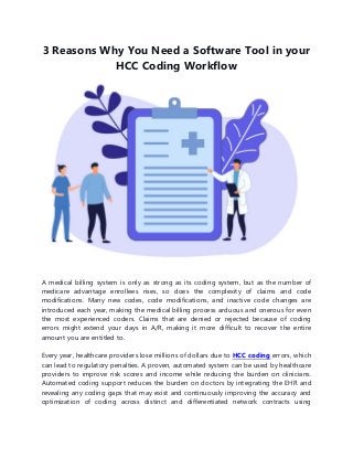 3 Reasons Why You Need a Software Tool in your
HCC Coding Workflow
A medical billing system is only as strong as its coding system, but as the number of
medicare advantage enrollees rises, so does the complexity of claims and code
modifications. Many new codes, code modifications, and inactive code changes are
introduced each year, making the medical billing process arduous and onerous for even
the most experienced coders. Claims that are denied or rejected because of coding
errors might extend your days in A/R, making it more difficult to recover the entire
amount you are entitled to.
Every year, healthcare providers lose millions of dollars due to HCC coding errors, which
can lead to regulatory penalties. A proven, automated system can be used by healthcare
providers to improve risk scores and income while reducing the burden on clinicians.
Automated coding support reduces the burden on doctors by integrating the EHR and
revealing any coding gaps that may exist and continuously improving the accuracy and
optimization of coding across distinct and differentiated network contracts using
 
