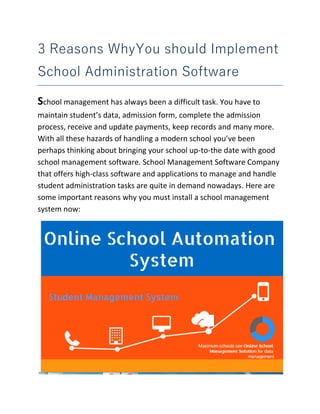 3 Reasons WhyYou should Implement
School Administration Software
School management has always been a difficult task. You have to
maintain student’s data, admission form, complete the admission
process, receive and update payments, keep records and many more.
With all these hazards of handling a modern school you’ve been
perhaps thinking about bringing your school up-to-the date with good
school management software. School Management Software Company
that offers high-class software and applications to manage and handle
student administration tasks are quite in demand nowadays. Here are
some important reasons why you must install a school management
system now:
 