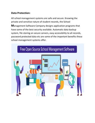 Data Protection:
All school management systems are safe and secure. Knowing the
private and sensitive nature of student records, the School
Management Software Company designs application programs that
have some of the best security available. Automatic data backup
system, file storing on secure servers, easy accessibility to all records,
password protected data etc are some of the important benefits these
school management systems offer.
 