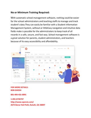 No or Minimum Training Required:
With automatic school management software, nothing could be easier
for the school administrators and teaching staffs to manage and track
student’s data.They can easily be familiar with a Student Information
Management System, without or littleEasy navigation and intuitive data
fields make is possible for the administrators to keep track of all
records in a safe, secure, and fast way. School management software is
a great solution for parents, student administrators, and teachers
because of its easy accessibility and affordability.
FOR MORE DETAILS:
BOB GHOSH
001-404-431-0091
1-281-6736747
http://www.opensis.com/
2673 Bonar Hall Path, Duluth, GA 30097
 