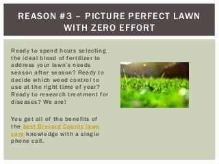 REASON #3 – PICTURE PERFECT LAWN
WITH ZERO EFFORT
Ready to spend hours selecting
the ideal blend of fertilizer to
address your lawn’s needs
season after season? Ready to
decide which weed control to
use at the right time of year?
Ready to research treatment for
diseases? We are!
You get all of the benefits of
the best Brevard County lawn
care knowledge with a single
phone call.