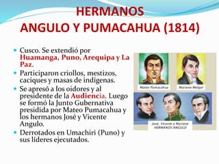 HERMANOS
ANGULO Y PUMACAHUA (1814)
 Cusco. Se extendió por
Huamanga, Puno, Arequipa y La
Paz.
 Participaron criollos, mestizos,
caciques y masas de indígenas.
 Se apresó a los oidores y al
presidente de la Audiencia. Luego
se formó la Junto Gubernativa
presidida por Mateo Pumacahua y
los hermanos José y Vicente
Angulo.
 Derrotados en Umachiri (Puno) y
sus líderes ejecutados.
 