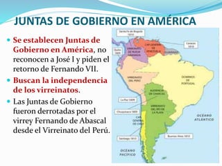 JUNTAS DE GOBIERNO EN AMÉRICA
 Se establecen Juntas de
Gobierno en América, no
reconocen a José I y piden el
retorno de Fernando VII.
 Buscan la independencia
de los virreinatos.
 Las Juntas de Gobierno
fueron derrotadas por el
virrey Fernando de Abascal
desde el Virreinato del Perú.
 