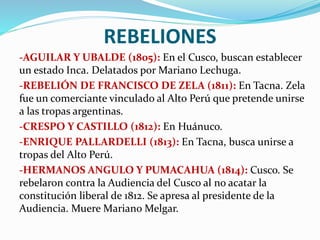 REBELIONES
-AGUILAR Y UBALDE (1805): En el Cusco, buscan establecer
un estado Inca. Delatados por Mariano Lechuga.
-REBELIÓN DE FRANCISCO DE ZELA (1811): En Tacna. Zela
fue un comerciante vinculado al Alto Perú que pretende unirse
a las tropas argentinas.
-CRESPO Y CASTILLO (1812): En Huánuco.
-ENRIQUE PALLARDELLI (1813): En Tacna, busca unirse a
tropas del Alto Perú.
-HERMANOS ANGULO Y PUMACAHUA (1814): Cusco. Se
rebelaron contra la Audiencia del Cusco al no acatar la
constitución liberal de 1812. Se apresa al presidente de la
Audiencia. Muere Mariano Melgar.
 