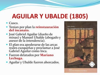 AGUILAR Y UBALDE (1805)
 Cusco.
 Tenían por plan la reinstauración
del incanato.
 José Gabriel Aguilar (dueño de
minas) y Manuel Ubalde (abogado y
asesor de la intendencia).
 El plan era apoderarse de las arcas
reales cuzqueñas y proclamar a José
Gabriel Aguilar como Inca.
 Fueron delatados por Mariano
Lechuga.
 Aguilar y Ubalde fueron ahorcados.
 