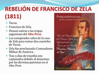 REBELIÓN DE FRANCISCO DE ZELA
(1811)
 Tacna.
 Francisco de Zela.
 Desean unirse a las tropas
argentinas del Alto Perú.
 Los conspirador salen de la casa
de Zela para tomar dos cuarteles
de Tacna.
 Zela fue proclamado Comandante
Militar de América.
 Tras 5 días de triunfos son
capturados debido al desánimo
por las derrotas patriotas en el
Alto Perú.
 