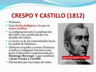 CRESPO Y CASTILLO (1812)
 Huánuco.
 Gran lucha indígena a la que se
unen criollos.
 La indignación ante la explotación
del indio, fue canalizada por los
alcaldes de indios.
 La lucha va de las comunidades hacia
la ciudad de Huánuco.
 Obtienen triunfos y toman Huánuco.
Criollos e indígenas formaron una
Junta Gubernativa representada por
Domingo Berrospi. Lugo nombran
a Juan Crespo y Castillo.
 Derrotados por las tropas de Lima.
 