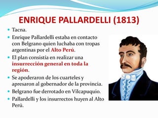 ENRIQUE PALLARDELLI (1813)
 Tacna.
 Enrique Pallardelli estaba en contacto
con Belgrano quien luchaba con tropas
argentinas por el Alto Perú.
 El plan consistía en realizar una
insurrección general en toda la
región.
 Se apoderaron de los cuarteles y
apresaron al gobernador de la provincia.
 Belgrano fue derrotado en Vilcapuquio.
 Pallardelli y los insurrectos huyen al Alto
Perú.
 