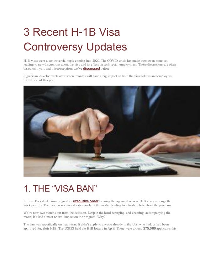 3 Recent H-1B Visa
Controversy Updates
H1B visas were a controversial topic coming into 2020. The COVID crisis has made them even more so,
leading to new discussions about the visa and its effect on tech sector employment. These discussions are often
based on myths and misconceptions we’ve discussed before.
Significant developments over recent months will have a big impact on both the visa holders and employers
for the rest of this year.
1. THE “VISA BAN”
In June, President Trump signed an executive order banning the approval of new H1B visas, among other
work permits. The move was covered extensively in the media, leading to a fresh debate about the program.
We’re now two months out from the decision. Despite the hand-wringing, and cheering, accompanying the
move, it’s had almost no real impact on the program. Why?
The ban was specifically on new visas. It didn’t apply to anyone already in the U.S. who had, or had been
approved for, their H1B. The USCIS held the H1B lottery in April. There were around 275,000 applicants this
 