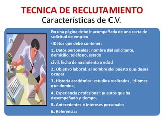Características de C.V.
En una página debe ir acompañada de una carta de
solicitud de empleo
· Datos que debe contener:
1. Datos personales : nombre del solicitante,
domicilio, teléfono, estado
civil, fecha de nacimiento o edad
2. Objetivo laboral: el nombre del puesto que desea
ocupar
3. Historia académica: estudios realizados , idiomas
que domina,
4. Experiencia profesional: puestos que ha
desempeñado y tiempo.
5. Antecedentes e intereses personales
6. Referencias
TECNICA DE RECLUTAMIENTO
 
