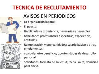 AVISOS EN PERIODICOS
• La organización laboral:
• El puesto:
• Habilidades y experiencia, necesarias y deseables
• habilidades profesionales específicas, experiencia,
aptitudes,
• Remuneración y oportunidades: salario básico y otros
emolumentos;
• cualquier otro beneficio; oportunidades de desarrollo
personal.
• Solicitudes: formato de solicitud; fecha límite; domicilio
para envío.
TECNICA DE RECLUTAMIENTO
 