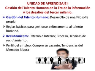 UNIDAD DE APRENDIZAJE I
Gestión del Talento Humano en la Era de la información
y los desafíos del tercer milenio.
 Gestión del Talento Humano: Desarrollo de una Filosofía
propia.
 Reglas básicas para gestionar exitosamente al talento
humano.
 Reclutamiento: Externo e Interno; Proceso, Técnicas de
reclutamiento .
 Perfil del empleo, Compre su vacante, Tendencias del
Mercado labora
 