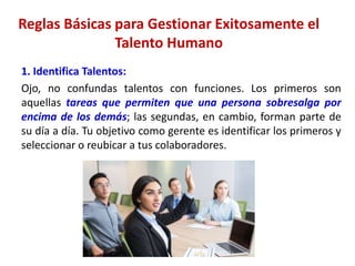 Reglas Básicas para Gestionar Exitosamente el
Talento Humano
1. Identifica Talentos:
Ojo, no confundas talentos con funciones. Los primeros son
aquellas tareas que permiten que una persona sobresalga por
encima de los demás; las segundas, en cambio, forman parte de
su día a día. Tu objetivo como gerente es identificar los primeros y
seleccionar o reubicar a tus colaboradores.
 