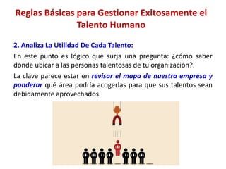 2. Analiza La Utilidad De Cada Talento:
En este punto es lógico que surja una pregunta: ¿cómo saber
dónde ubicar a las personas talentosas de tu organización?.
La clave parece estar en revisar el mapa de nuestra empresa y
ponderar qué área podría acogerlas para que sus talentos sean
debidamente aprovechados.
Reglas Básicas para Gestionar Exitosamente el
Talento Humano
 