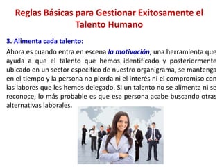 3. Alimenta cada talento:
Ahora es cuando entra en escena la motivación, una herramienta que
ayuda a que el talento que hemos identificado y posteriormente
ubicado en un sector específico de nuestro organigrama, se mantenga
en el tiempo y la persona no pierda ni el interés ni el compromiso con
las labores que les hemos delegado. Si un talento no se alimenta ni se
reconoce, lo más probable es que esa persona acabe buscando otras
alternativas laborales.
Reglas Básicas para Gestionar Exitosamente el
Talento Humano
 