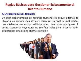4. Encuentra nuevos talentos:
Un buen departamento de Recursos Humanos es el que, además de
ubicar a las personas talentosas y garantizar su nivel de motivación,
busca talentos que no han salido a la luz dentro de la empresa. A
veces, cuando las coyunturas no son favorables para la contratación
de personal, esta es una alternativa viable.
Reglas Básicas para Gestionar Exitosamente el
Talento Humano
 