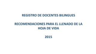 REGISTRO DE DOCENTES BILINGUES
RECOMENDACIONES PARA EL LLENADO DE LA
HOJA DE VIDA
2015
 