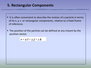  It is often convenient to describe the motion of a particle in terms
of its x, y, z or rectangular components, relative to a fixed frame
of reference.
 The position of the particle can be defined at any instant by the
position vector,
5. Rectangular Components
 