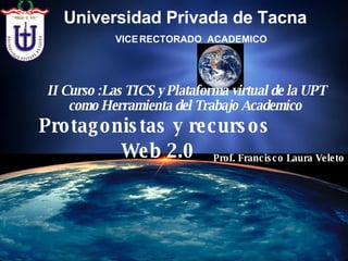Protagonistas y recursos  Web 2.0 II Curso :Las TICS y Plataforma virtual de la UPT como Herramienta del Trabajo Academico   Prof. Francisco Laura Veleto VICE   RECTORADO  ACADEMICO Universidad Privada de Tacna   