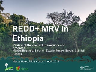 REDD+ MRV in
Ethiopia
Review of the context, framework and
progress
Manuel Boissière, Solomon Zewdie, Melaku Bekele, Stibniati
Atmadja
Nexus Hotel, Addis Ababa, 5 April 2019
 