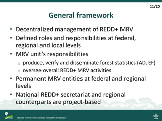 General framework
• Decentralized management of REDD+ MRV
• Defined roles and responsibilities at federal,
regional and local levels
• MRV unit’s responsibilities
o produce, verify and disseminate forest statistics (AD, EF)
o oversee overall REDD+ MRV activities
• Permanent MRV entities at federal and regional
levels
• National REDD+ secretariat and regional
counterparts are project-based
11/20
 
