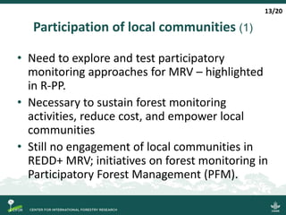 Participation of local communities (1)
• Need to explore and test participatory
monitoring approaches for MRV – highlighted
in R-PP.
• Necessary to sustain forest monitoring
activities, reduce cost, and empower local
communities
• Still no engagement of local communities in
REDD+ MRV; initiatives on forest monitoring in
Participatory Forest Management (PFM).
13/20
 