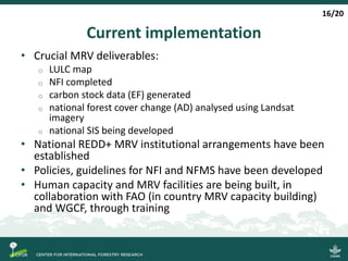 Current implementation
• Crucial MRV deliverables:
o LULC map
o NFI completed
o carbon stock data (EF) generated
o national forest cover change (AD) analysed using Landsat
imagery
o national SIS being developed
• National REDD+ MRV institutional arrangements have been
established
• Policies, guidelines for NFI and NFMS have been developed
• Human capacity and MRV facilities are being built, in
collaboration with FAO (in country MRV capacity building)
and WGCF, through training
16/20
 