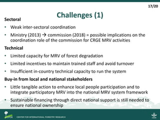 Challenges (1)Sectoral
• Weak inter-sectoral coordination
• Ministry (2013)  commission (2018) = possible implications on the
coordination role of the commission for CRGE MRV activities
Technical
• Limited capacity for MRV of forest degradation
• Limited incentives to maintain trained staff and avoid turnover
• Insufficient in-country technical capacity to run the system
Buy-in from local and national stakeholders
• Little tangible action to enhance local people participation and to
integrate participatory MRV into the national MRV system framework
• Sustainable financing through direct national support is still needed to
ensure national ownership
17/20
 