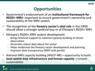Opportunities
• Government’s endorsement of an institutional framework for
REDD+ MRV: important to ensure government’s ownership and
sustainability of the MRV system
• The recognition of the forestry sector’s vital role in the CRGE
should allow a stronger political buy-in of Ethiopia’s REDD+ MRV
• Ethiopia’s REDD+ MRV system development
o Brings financial support to national capacity building on forest
observation
o Generates robust data about the sector
o Helps modernize the forestry sector development and planning
o Improves data transparency (MRV web portal)
• National MRV capacity building (WGCF-NR) = opportunity to build
local spatial data infrastructure and human capacity -> ensure
sustainability
19/20
 