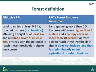 Forest definition
Ethiopia’s FRL FAO’s Forest Resource
Assessment
Land spanning at least 0.5 ha,
covered by trees (incl bamboo)
attaining a height of at least 2m
and a canopy cover of at least
20% or trees with the potential to
reach these thresholds in situ in
due course
Land spanning more than 0.5
hectares with trees higher than 5
meters and a canopy cover of
more than 10 percent, or trees
able to reach these thresholds in
situ. It does not include land that
is predominantly under
agricultural or urban land use.
7/20
 