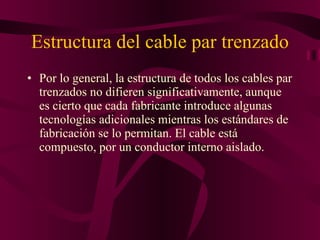 Estructura del cable par trenzado Por lo general, la estructura de todos los cables par trenzados no difieren significativamente, aunque es cierto que cada fabricante introduce algunas tecnologías adicionales mientras los estándares de fabricación se lo permitan. El cable está compuesto, por un conductor interno aislado. 