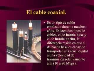 El cable coaxial.   Es un tipo de cable empleado durante muchos años. Existen dos tipos de cables, el de  banda base  y el de  banda ancha , la diferencia reside en que el de banda base es capaz de transportar una señal digital a una velocidad de transmisión relativamente alta (10 a 80 Mbps). 