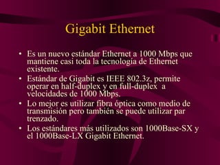 Gigabit Ethernet Es un nuevo estándar Ethernet a 1000 Mbps que mantiene casi toda la tecnología de Ethernet existente. Estándar de Gigabit es IEEE 802.3z, permite operar en half-duplex y en full-duplex  a velocidades de 1000 Mbps. Lo mejor es utilizar fibra óptica como medio de transmisión pero también se puede utilizar par trenzado. Los estándares más utilizados son 1000Base-SX y el 1000Base-LX Gigabit Ethernet. 