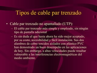 Tipos de cable par trenzado Cable par trenzado no apantallado (UTP): El cable par trenzado más simple y empleado, sin ningún tipo de pantalla adicional  Es sin duda el que hasta ahora ha sido mejor aceptado, por su costo, accesibilidad y fácil instalación. Sus dos alambres de cobre torcidos aislados con plástico PVC han demostrado un buen desempeño en las aplicaciones de hoy. Sin embargo, a altas velocidades puede resultar vulnerable a las interferencias electromagnéticas del medio ambiente. 