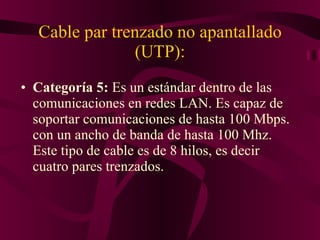 Cable par trenzado no apantallado (UTP): Categoría 5:  Es un estándar dentro de las comunicaciones en redes LAN. Es capaz de soportar comunicaciones de hasta 100 Mbps. con un ancho de banda de hasta 100 Mhz. Este tipo de cable es de 8 hilos, es decir cuatro pares trenzados.  