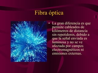 Fibra óptica La gran diferencia es que permite cableados de kilómetros de distancia sin repetidores, debido a que la señal enviada es luminosa y no se ve afectada por campos electromagnéticos ni emisiones externas. 