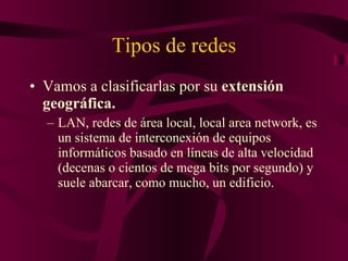Tipos de redes Vamos a clasificarlas por su  extensión geográfica. LAN, redes de área local, local area network, es un sistema de interconexión de equipos informáticos basado en líneas de alta velocidad (decenas o cientos de mega bits por segundo) y suele abarcar, como mucho, un edificio. 