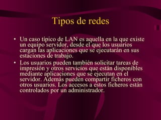 Tipos de redes Un caso típico de LAN es aquella en la que existe un equipo servidor, desde el que los usuarios cargan las aplicaciones que se ejecutarán en sus estaciones de trabajo. Los usuarios pueden también solicitar tareas de impresión y otros servicios que están disponibles mediante aplicaciones que se ejecutan en el servidor. Además pueden compartir ficheros con otros usuarios. Los accesos a estos ficheros están controlados por un administrador. 