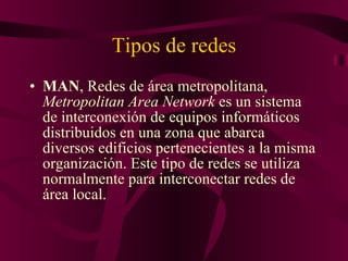 Tipos de redes MAN , Redes de área metropolitana,  Metropolitan Area Network  es un sistema de interconexión de equipos informáticos distribuidos en una zona que abarca diversos edificios pertenecientes a la misma organización. Este tipo de redes se utiliza normalmente para interconectar redes de área local. 