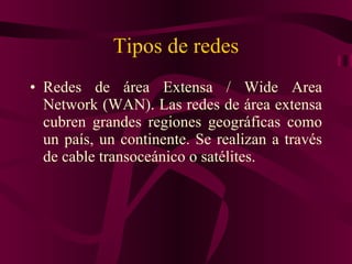 Tipos de redes Redes de área Extensa / Wide Area Network (WAN). Las redes de área extensa cubren grandes regiones geográficas como un país, un continente. Se realizan a través de cable transoceánico o satélites. 