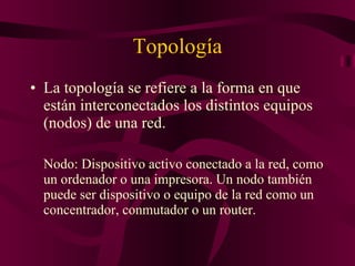 Topología La topología se refiere a la forma en que están interconectados los distintos equipos (nodos) de una red.  Nodo: Dispositivo activo conectado a la red, como un ordenador o una impresora. Un nodo también puede ser dispositivo o equipo de la red como un concentrador, conmutador o un router.  