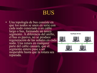 BUS Una topología de bus consiste en que los nodos se unen en serie con cada nodo conectado a un cable largo o bus, formando un único segmento. A diferencia del anillo, el bus es pasivo, no se produce regeneración de las señales en cada nodo. Una rotura en cualquier parte del cable causará, que el segmento entero pase a ser inoperable hasta que la rotura sea reparada.  
