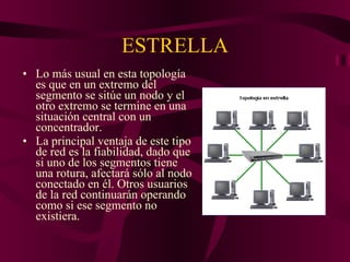 ESTRELLA Lo más usual en esta topología es que en un extremo del segmento se sitúe un nodo y el otro extremo se termine en una situación central con un concentrador. La principal ventaja de este tipo de red es la fiabilidad, dado que si uno de los segmentos tiene una rotura, afectará sólo al nodo conectado en él. Otros usuarios de la red continuarán operando como si ese segmento no existiera.  
