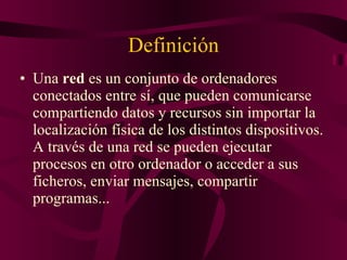 Definición Una  red  es un conjunto de ordenadores conectados entre sí, que pueden comunicarse compartiendo datos y recursos sin importar la localización física de los distintos dispositivos. A través de una red se pueden ejecutar procesos en otro ordenador o acceder a sus ficheros, enviar mensajes, compartir programas...  