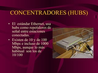 CONCENTRADORES (HUBS) El  estándar Ethernet, usa hubs como repetidores de señal entre estaciones conectadas. Existen de 10 y de 100 Mbps e incluso de 1000 Mbps, aunque lo más habitual  son los de 10/100 